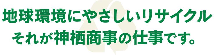 地球環境にやさしいリサイクル、それが神栖商事の仕事です。